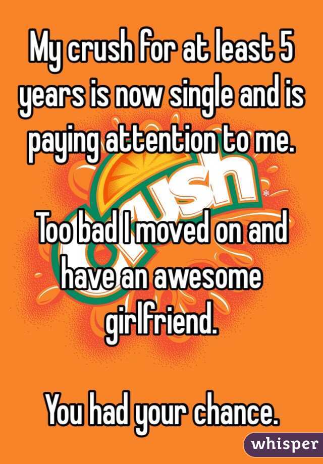 My crush for at least 5 years is now single and is paying attention to me.

Too bad I moved on and have an awesome girlfriend.

You had your chance.