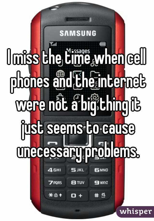 I miss the time when cell phones and the internet were not a big thing it just seems to cause unecessary problems.