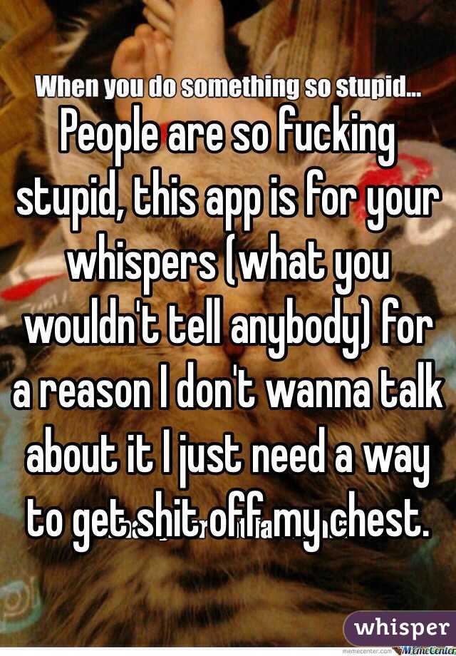 People are so fucking stupid, this app is for your whispers (what you wouldn't tell anybody) for a reason I don't wanna talk about it I just need a way to get shit off my chest.