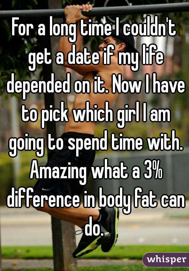 For a long time I couldn't get a date if my life depended on it. Now I have to pick which girl I am going to spend time with. Amazing what a 3% difference in body fat can do. 