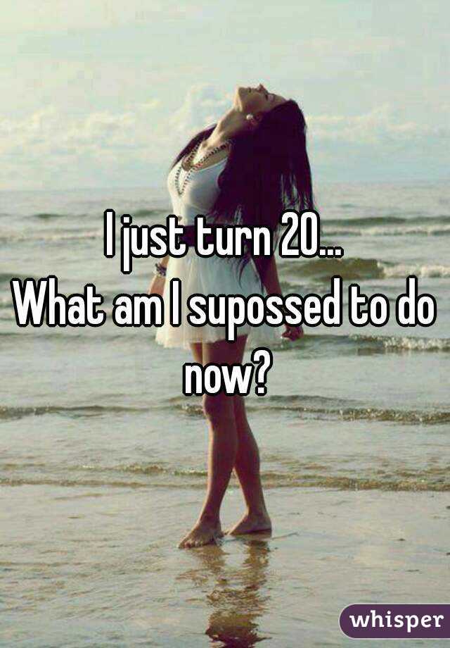 I just turn 20...
What am I supossed to do now?
