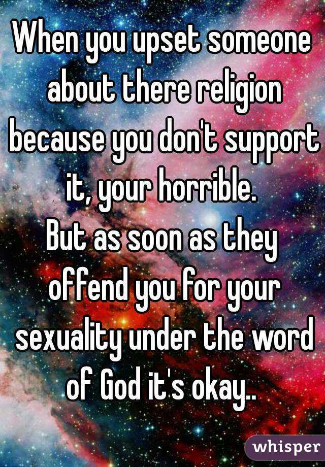 When you upset someone about there religion because you don't support it, your horrible. 
But as soon as they offend you for your sexuality under the word of God it's okay.. 