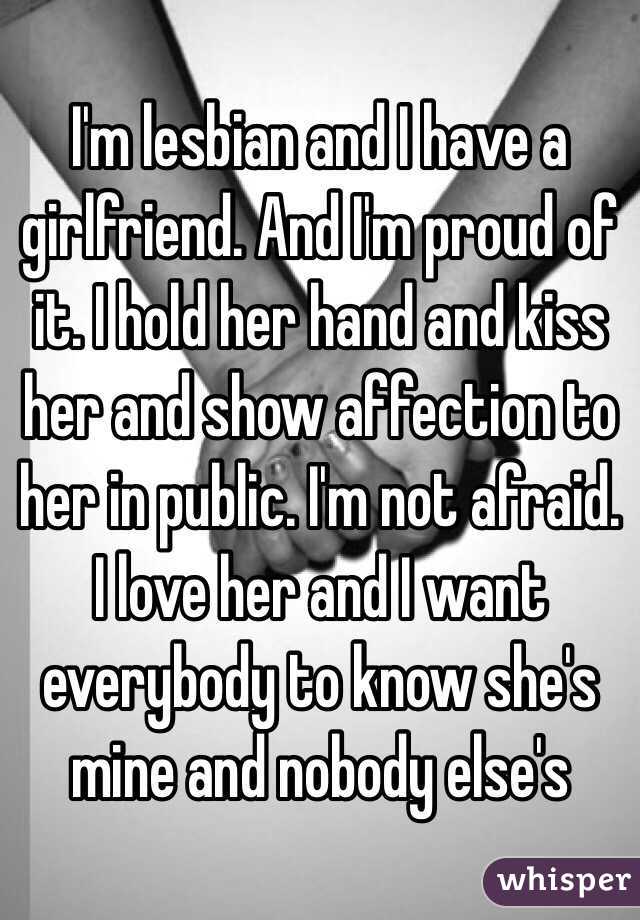 I'm lesbian and I have a girlfriend. And I'm proud of it. I hold her hand and kiss her and show affection to her in public. I'm not afraid. I love her and I want everybody to know she's mine and nobody else's 