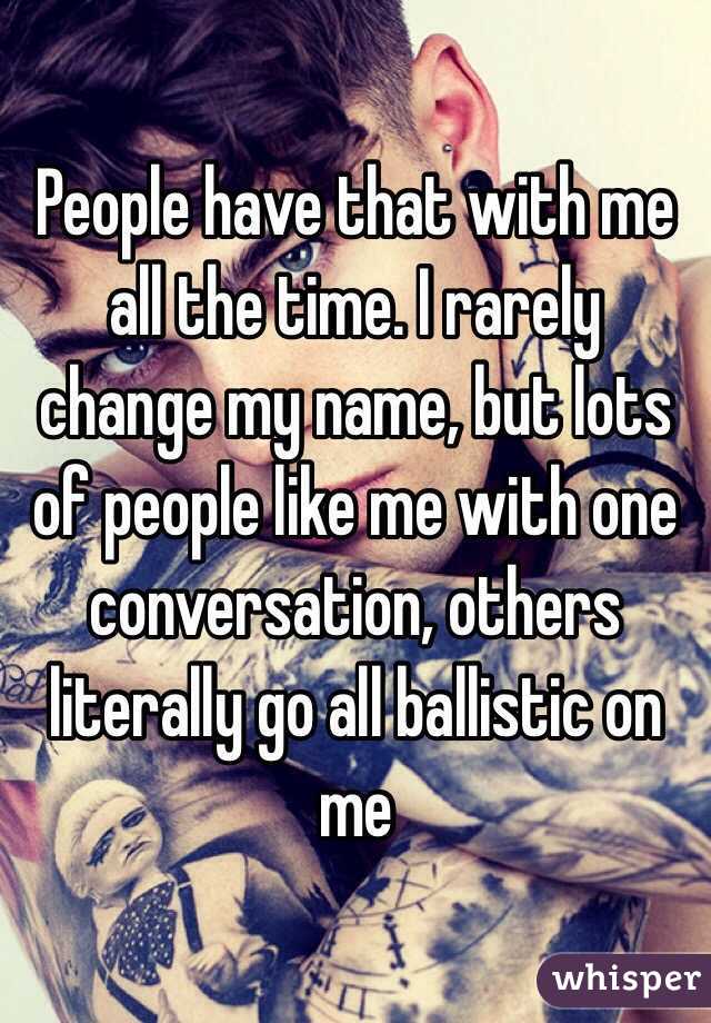 People have that with me all the time. I rarely change my name, but lots of people like me with one conversation, others literally go all ballistic on me