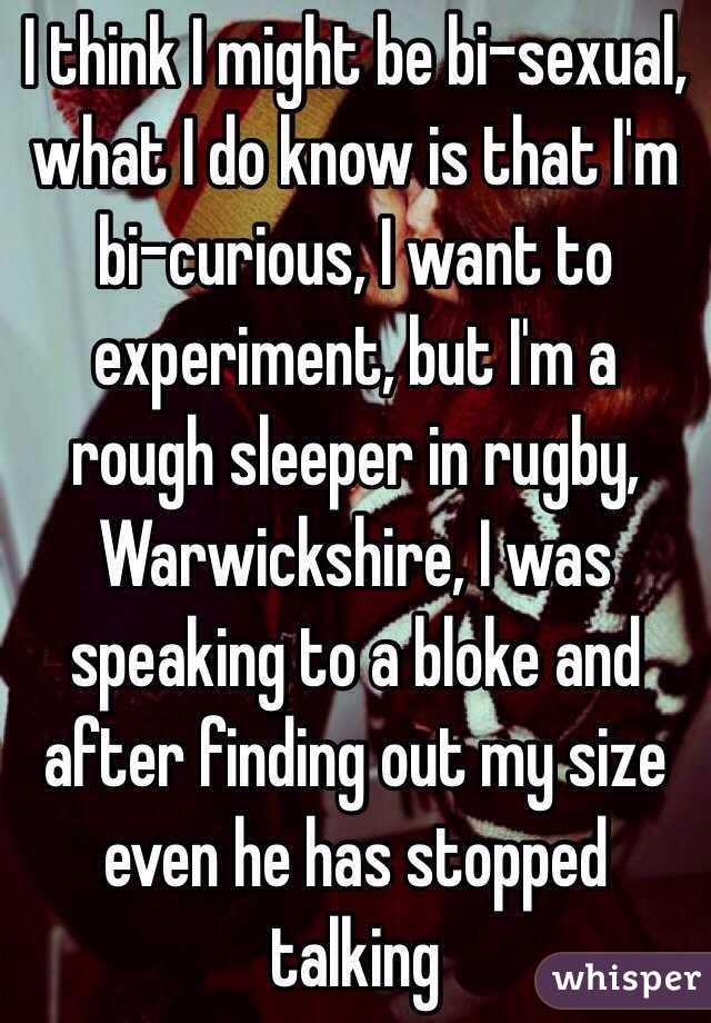 I think I might be bi-sexual, what I do know is that I'm bi-curious, I want to experiment, but I'm a rough sleeper in rugby, Warwickshire, I was speaking to a bloke and after finding out my size even he has stopped talking