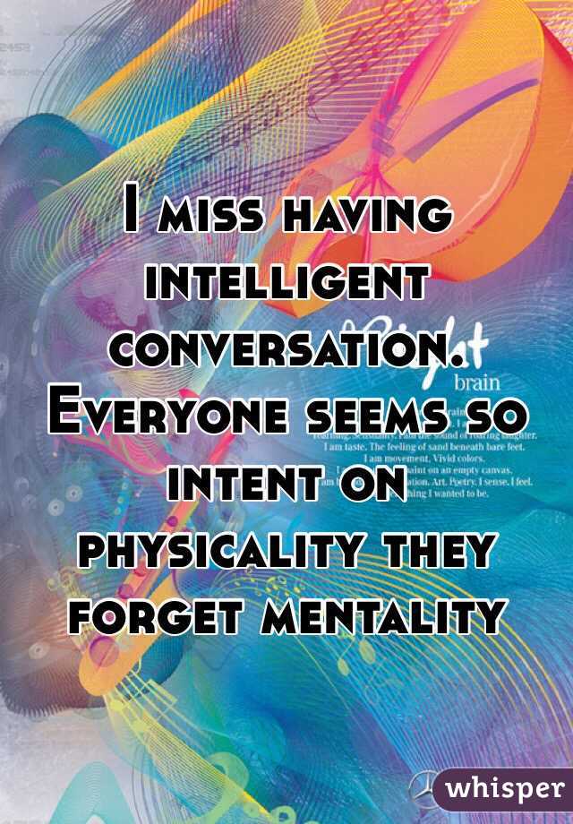I miss having intelligent conversation. Everyone seems so intent on physicality they forget mentality 
