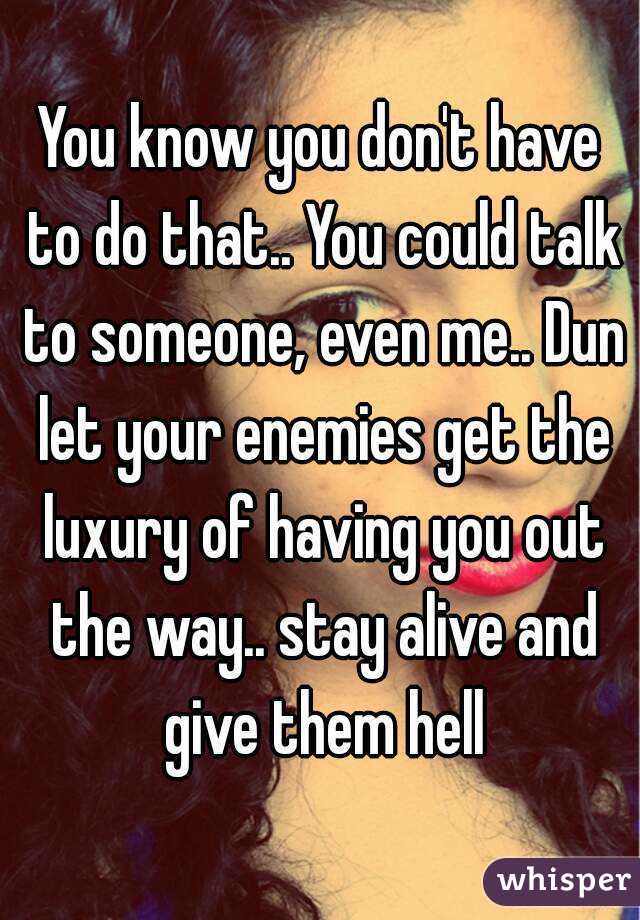 You know you don't have to do that.. You could talk to someone, even me.. Dun let your enemies get the luxury of having you out the way.. stay alive and give them hell