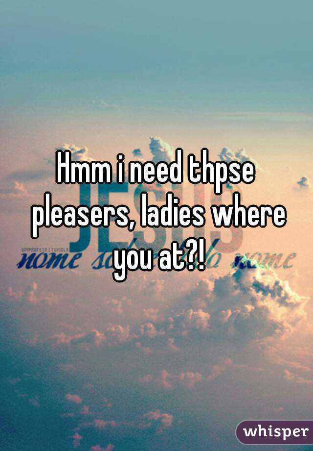Hmm i need thpse pleasers, ladies where you at?!