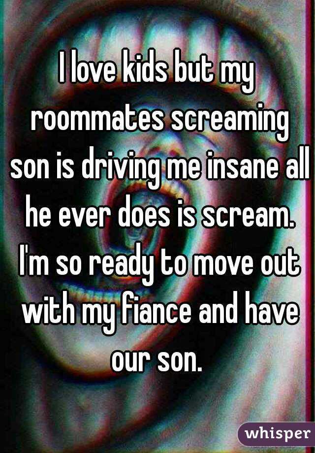 I love kids but my roommates screaming son is driving me insane all he ever does is scream. I'm so ready to move out with my fiance and have our son. 