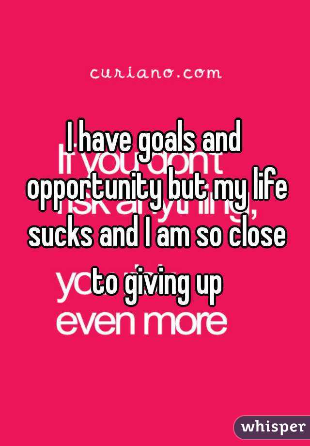I have goals and opportunity but my life sucks and I am so close to giving up