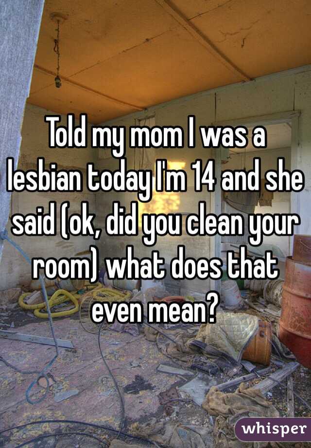 Told my mom I was a lesbian today I'm 14 and she said (ok, did you clean your room) what does that even mean? 