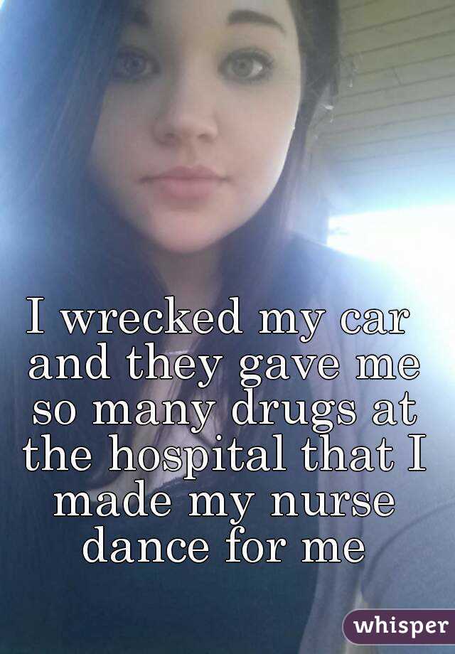 I wrecked my car and they gave me so many drugs at the hospital that I made my nurse dance for me