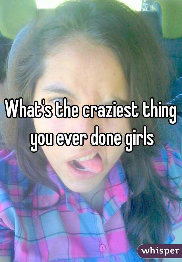What's the craziest thing you ever done girls