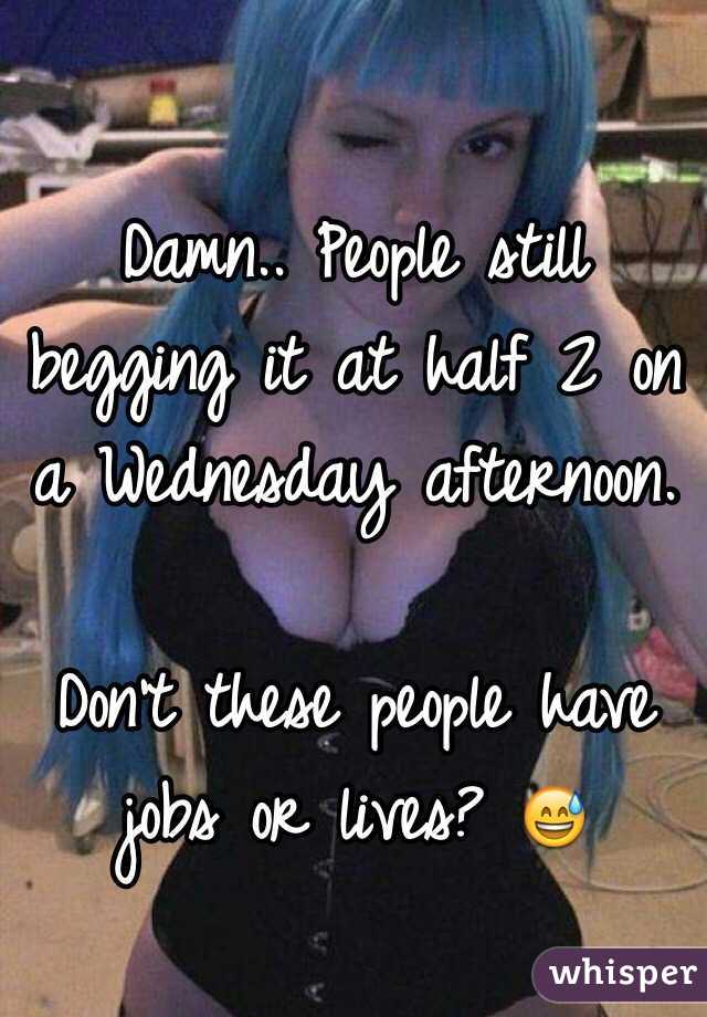 Damn.. People still begging it at half 2 on a Wednesday afternoon.

Don't these people have jobs or lives? 😅
