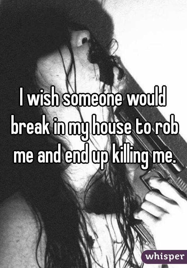 I wish someone would break in my house to rob me and end up killing me.