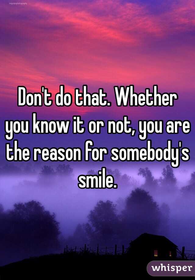 Don't do that. Whether you know it or not, you are the reason for somebody's smile. 