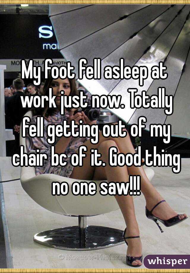 My foot fell asleep at work just now. Totally fell getting out of my chair bc of it. Good thing no one saw!!!