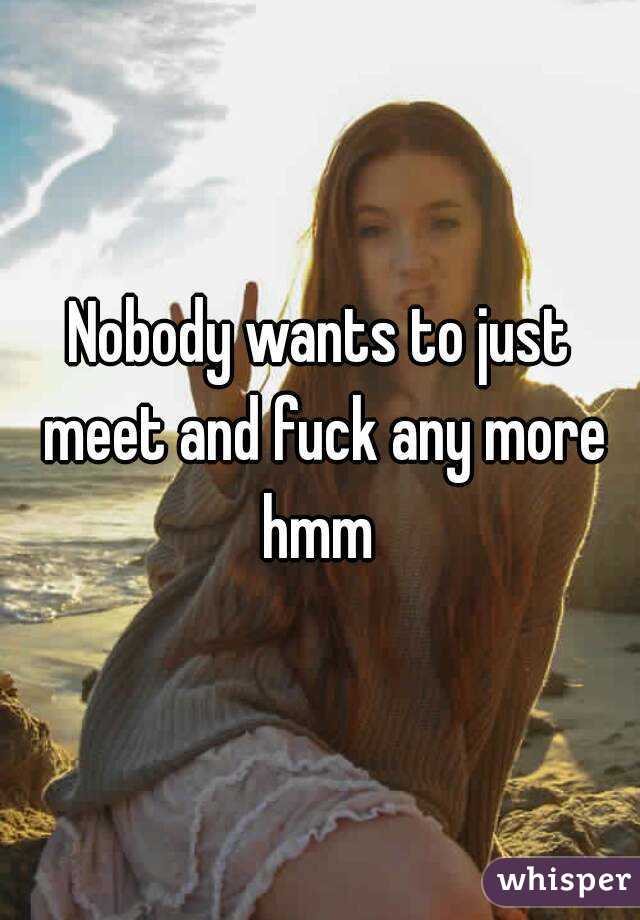 Nobody wants to just meet and fuck any more hmm 