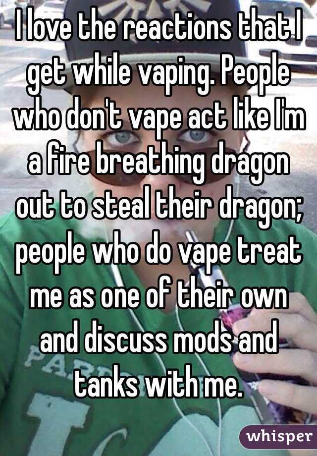I love the reactions that I get while vaping. People who don't vape act like I'm a fire breathing dragon out to steal their dragon; people who do vape treat me as one of their own and discuss mods and tanks with me. 