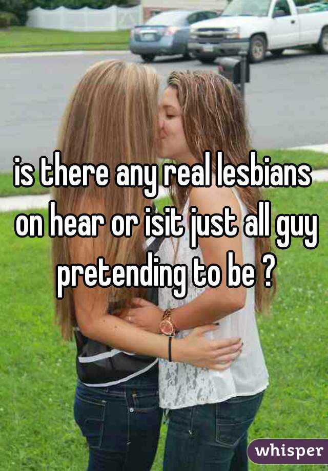 is there any real lesbians on hear or isit just all guy pretending to be ?
