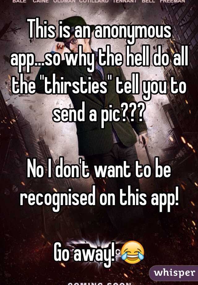 This is an anonymous app...so why the hell do all the "thirsties" tell you to send a pic??? 

No I don't want to be recognised on this app!

Go away! 😂