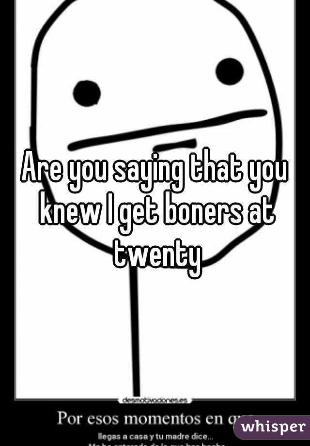Are you saying that you knew I get boners at twenty