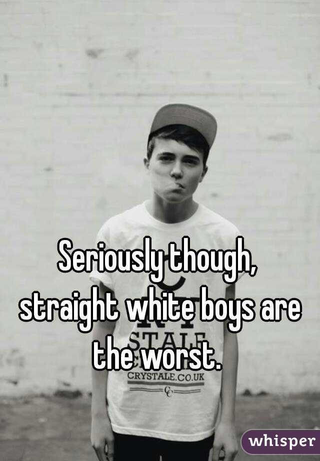 Seriously though,
 straight white boys are the worst. 