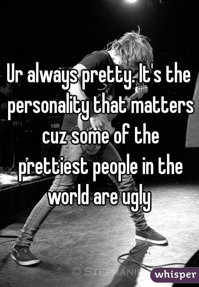 Ur always pretty. It's the personality that matters cuz some of the prettiest people in the world are ugly 
