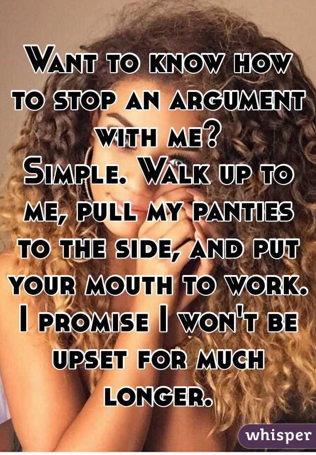 Want to know how to stop an argument with me? 
Simple. Walk up to me, pull my panties to the side, and put your mouth to work. I promise I won't be upset for much longer. 
