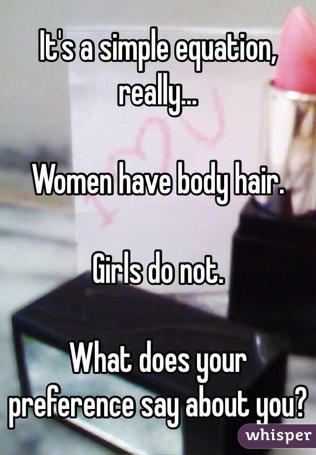 It's a simple equation, really...

Women have body hair.

Girls do not.

What does your preference say about you?