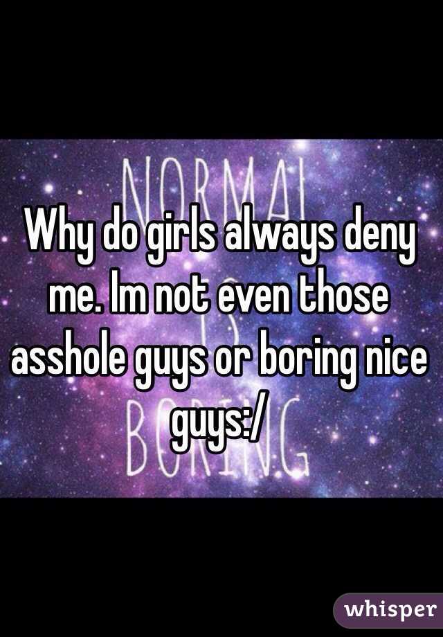 Why do girls always deny me. Im not even those asshole guys or boring nice guys:/
