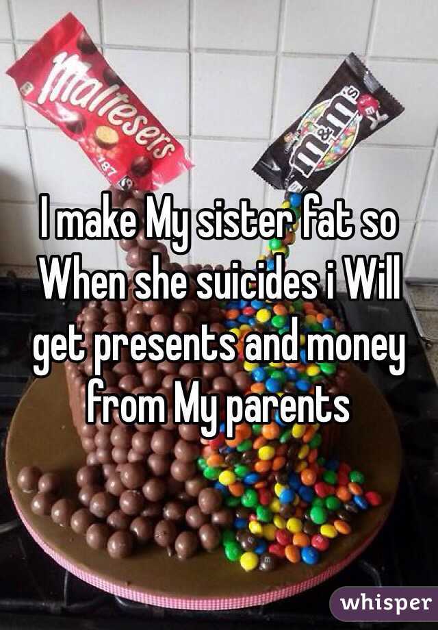 I make My sister fat so When she suicides i Will get presents and money from My parents