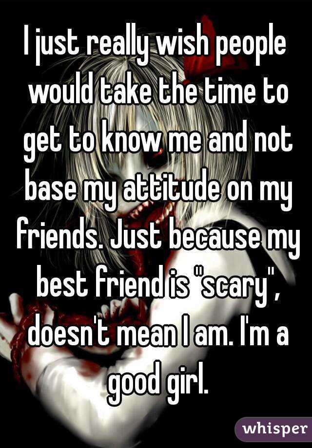 I just really wish people would take the time to get to know me and not base my attitude on my friends. Just because my best friend is "scary", doesn't mean I am. I'm a good girl.