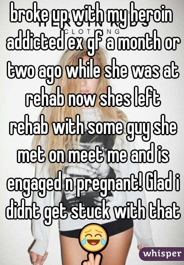broke up with my heroin addicted ex gf a month or two ago while she was at rehab now shes left rehab with some guy she met on meet me and is engaged n pregnant! Glad i didnt get stuck with that 😂✌
