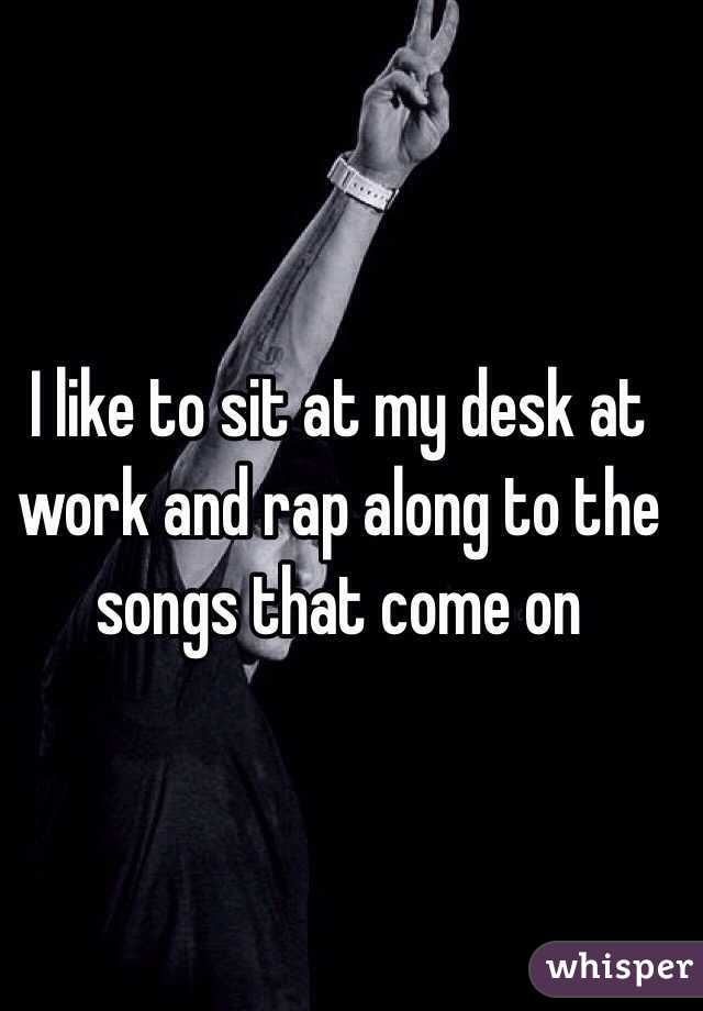 I like to sit at my desk at work and rap along to the songs that come on 