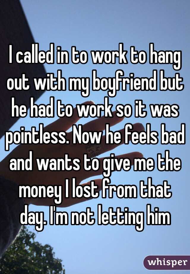 I called in to work to hang out with my boyfriend but he had to work so it was pointless. Now he feels bad and wants to give me the money I lost from that day. I'm not letting him 
