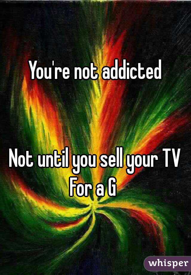 You're not addicted


Not until you sell your TV
For a G 