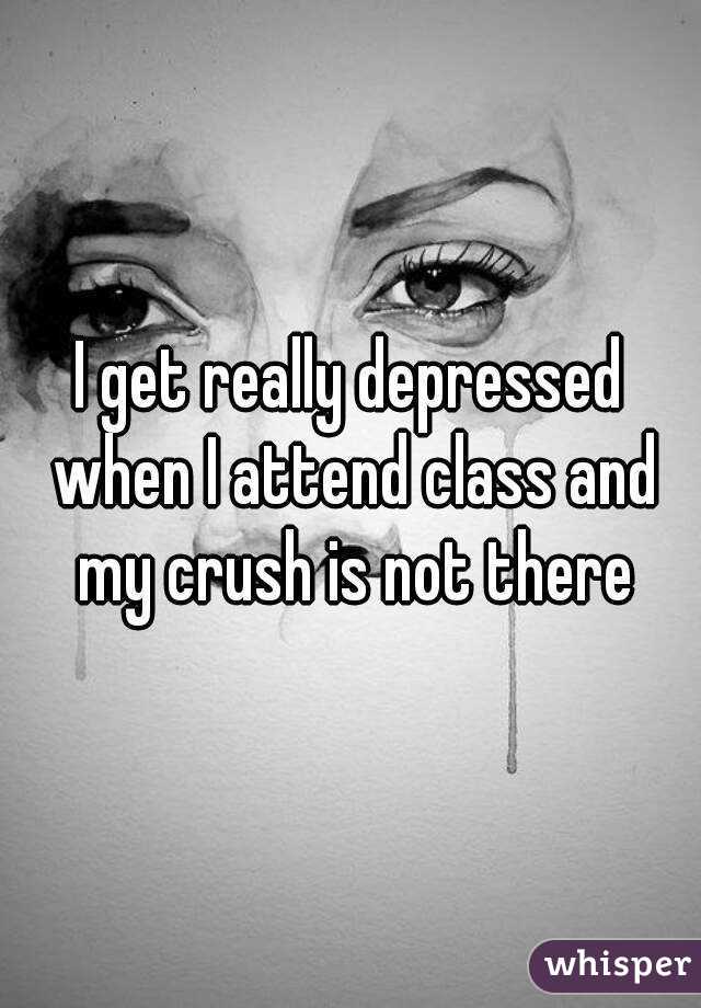 I get really depressed when I attend class and my crush is not there