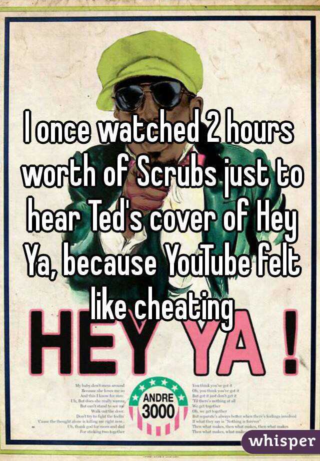 I once watched 2 hours worth of Scrubs just to hear Ted's cover of Hey Ya, because YouTube felt like cheating