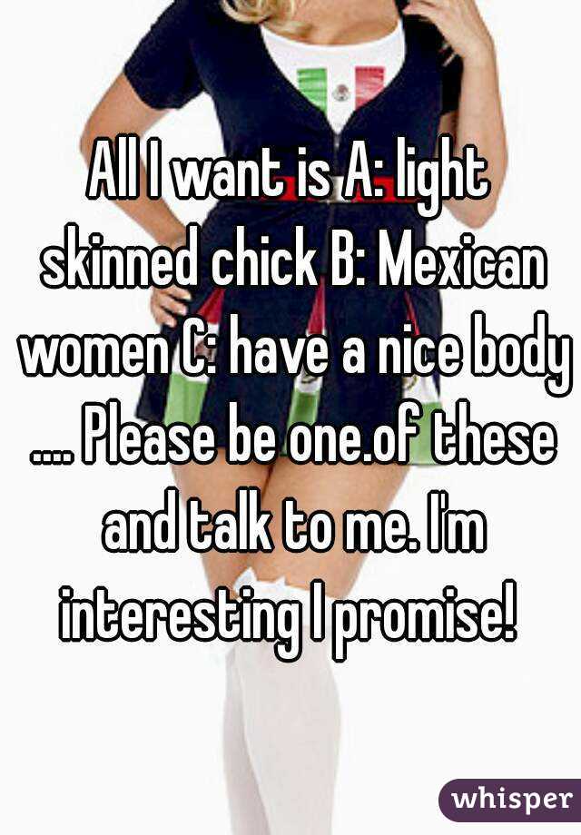 All I want is A: light skinned chick B: Mexican women C: have a nice body .... Please be one.of these and talk to me. I'm interesting I promise! 