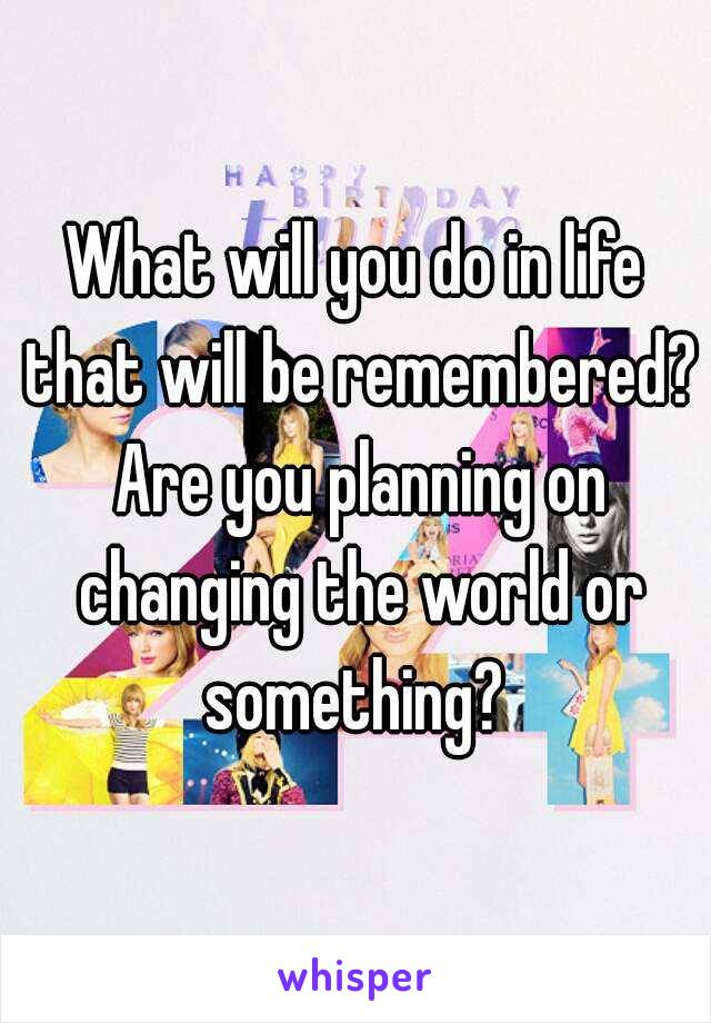 What will you do in life that will be remembered? Are you planning on changing the world or something? 
