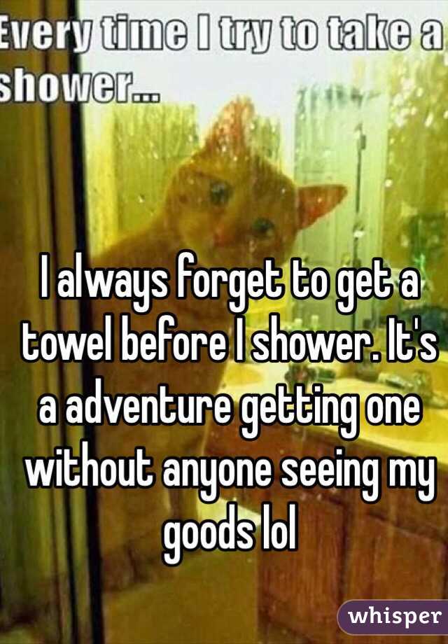 I always forget to get a towel before I shower. It's a adventure getting one without anyone seeing my goods lol 