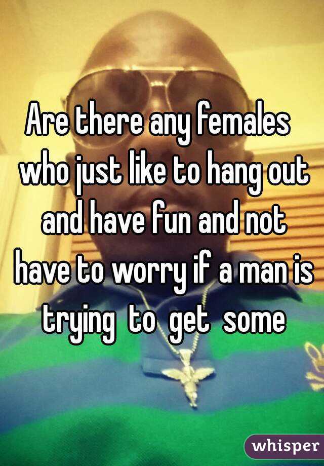 Are there any females  who just like to hang out and have fun and not have to worry if a man is trying  to  get  some