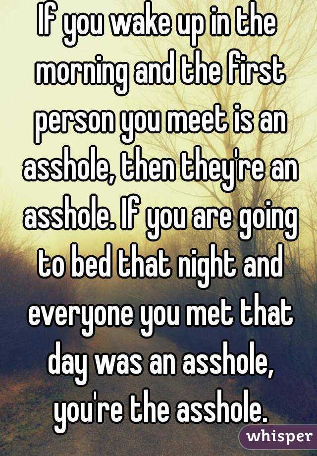 If you wake up in the morning and the first person you meet is an asshole, then they're an asshole. If you are going to bed that night and everyone you met that day was an asshole, you're the asshole.