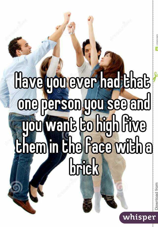 Have you ever had that one person you see and you want to high five them in the face with a brick