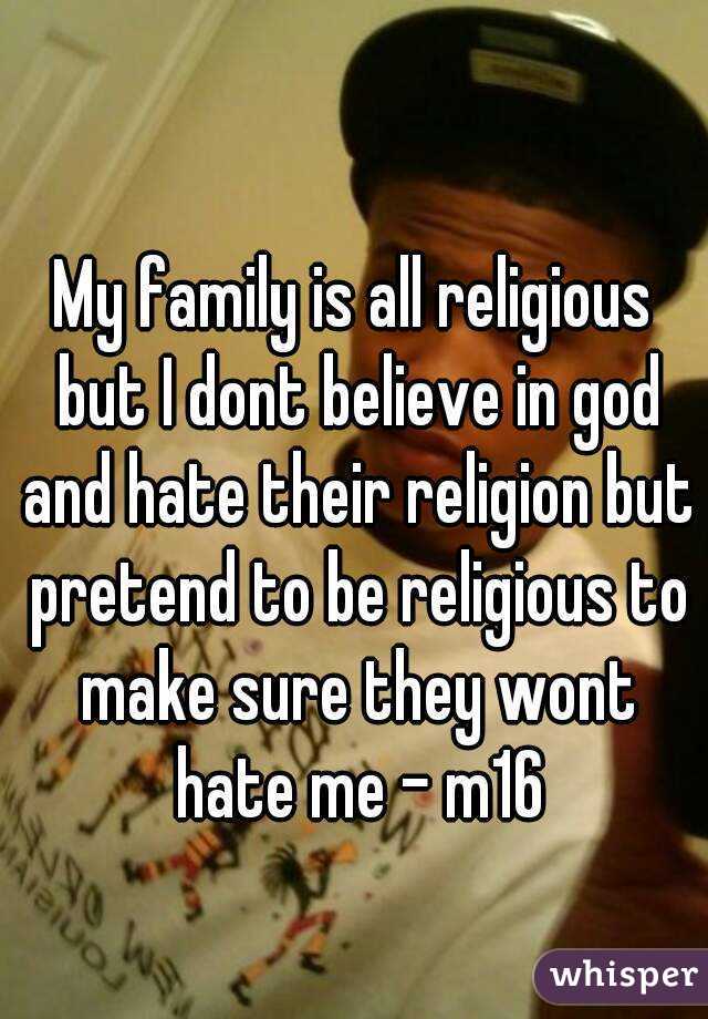 My family is all religious but I dont believe in god and hate their religion but pretend to be religious to make sure they wont hate me - m16