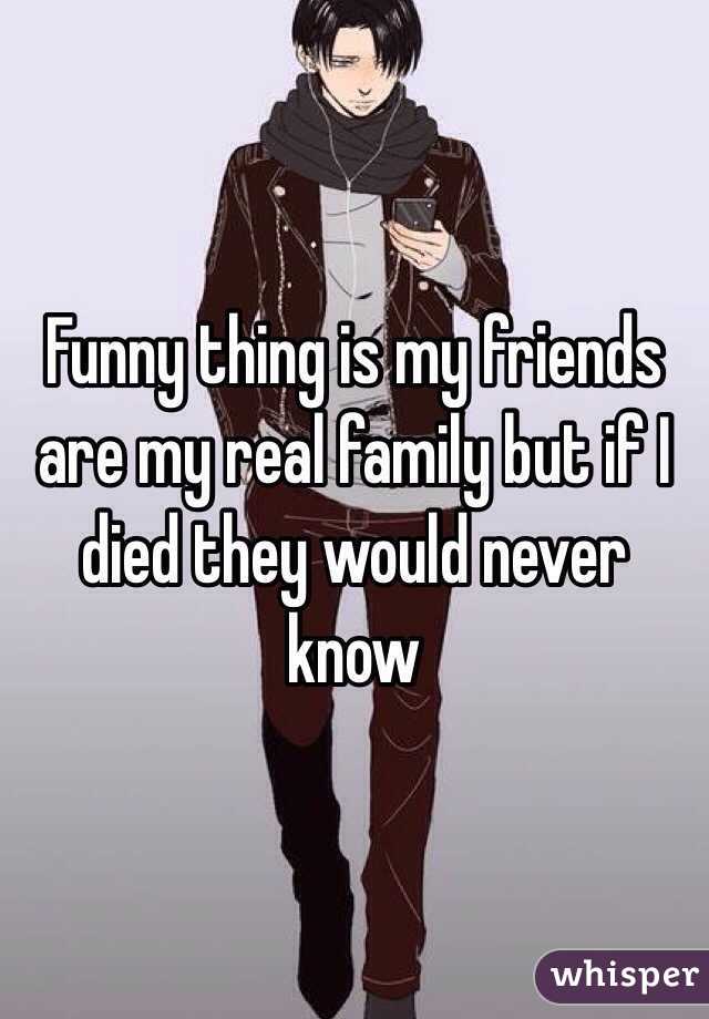 Funny thing is my friends are my real family but if I died they would never know 
