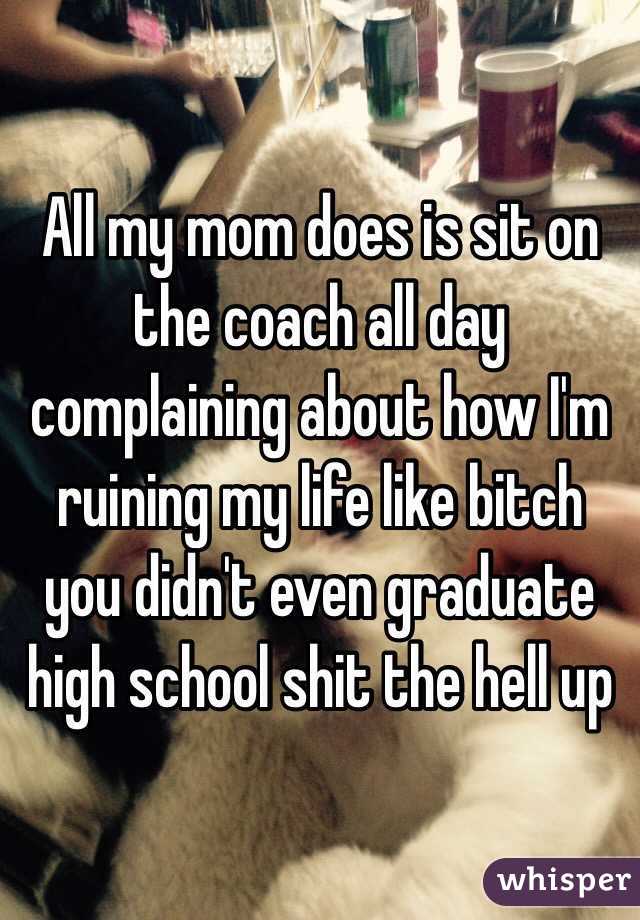 All my mom does is sit on the coach all day complaining about how I'm ruining my life like bitch you didn't even graduate high school shit the hell up