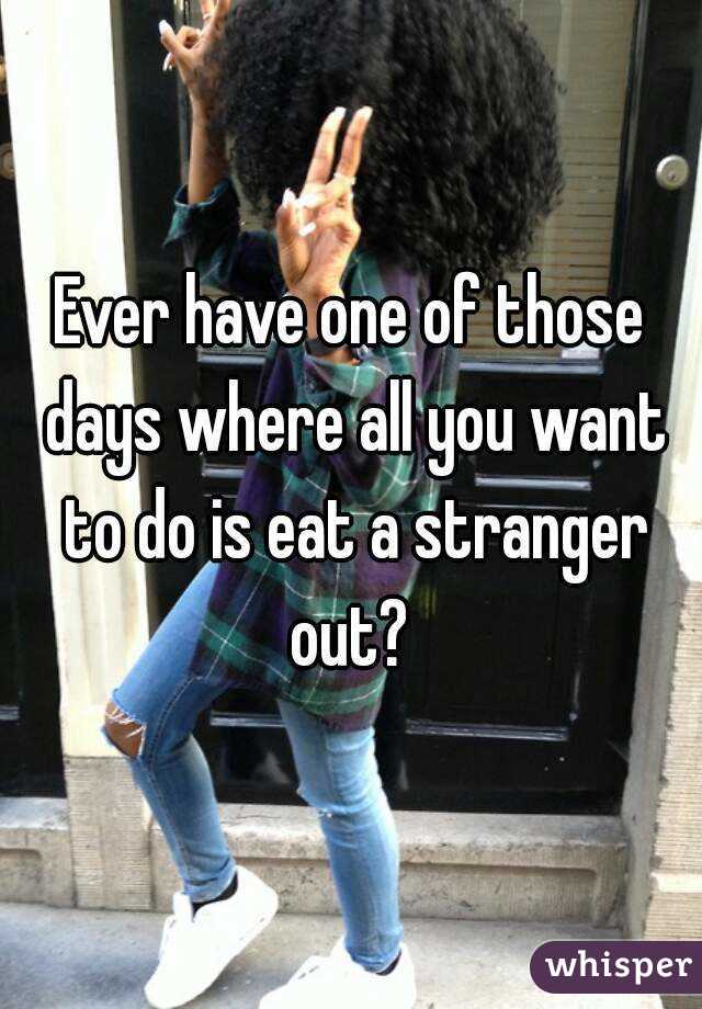 Ever have one of those days where all you want to do is eat a stranger out? 
