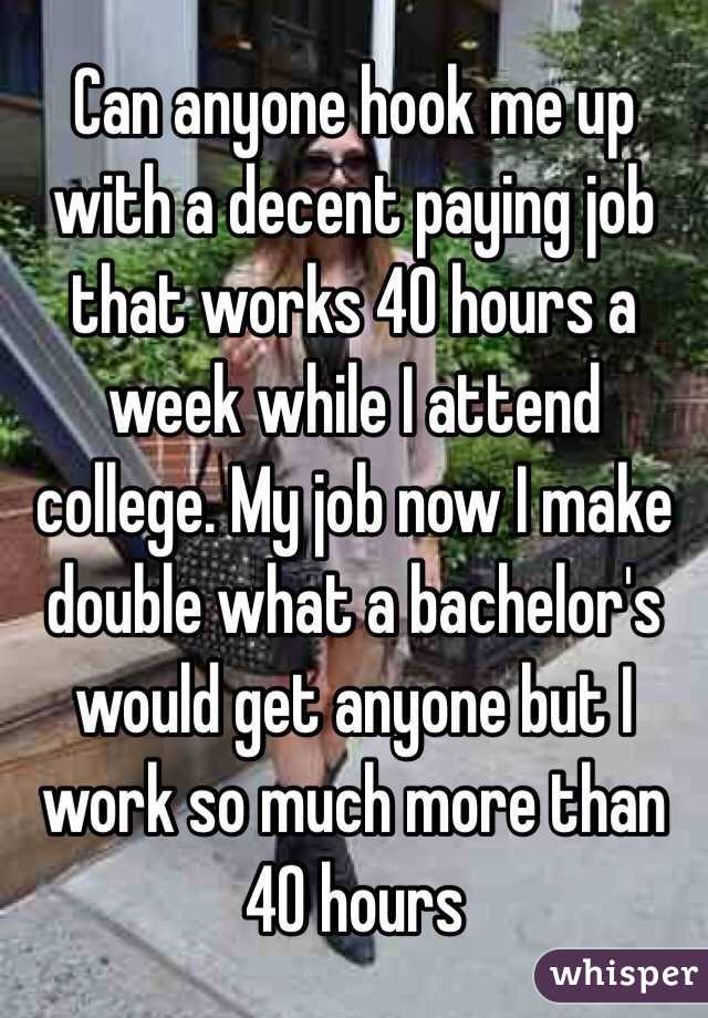 Can anyone hook me up with a decent paying job that works 40 hours a week while I attend college. My job now I make double what a bachelor's would get anyone but I work so much more than 40 hours